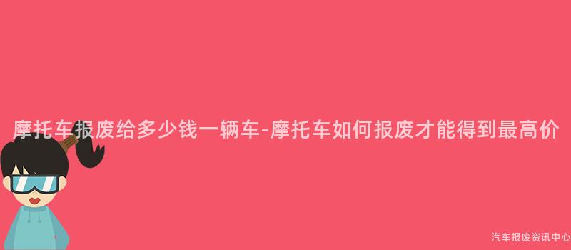摩托车报废给多少钱一辆车-摩托车如何报废才能得到最高价