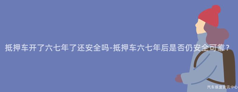 抵押车开了六七年了还安全吗-抵押车六七年后是否仍安全可靠？