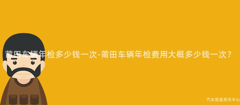 莆田车辆年检多少钱一次-莆田车辆年检费用大概多少钱一次？