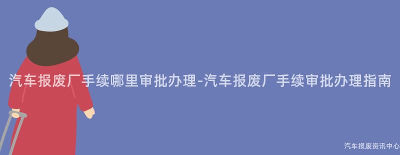 汽车报废厂手续哪里审批办理-汽车报废厂手续审批办理指南