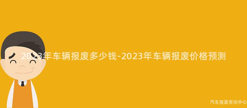 2023年车辆报废多少钱-2023年车辆报废价格预测