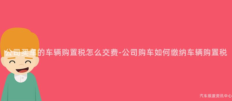 公司买车的车辆购置税怎么交费-公司购车如何缴纳车辆购置税