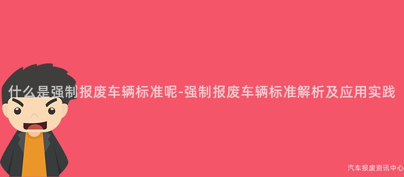 什么是强制报废车辆标准呢-强制报废车辆标准解析及应用实践