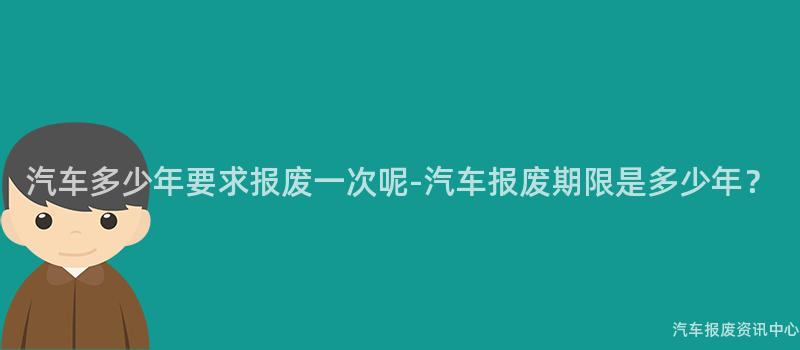 汽车多少年要求报废一次呢-汽车报废期限是多少年？