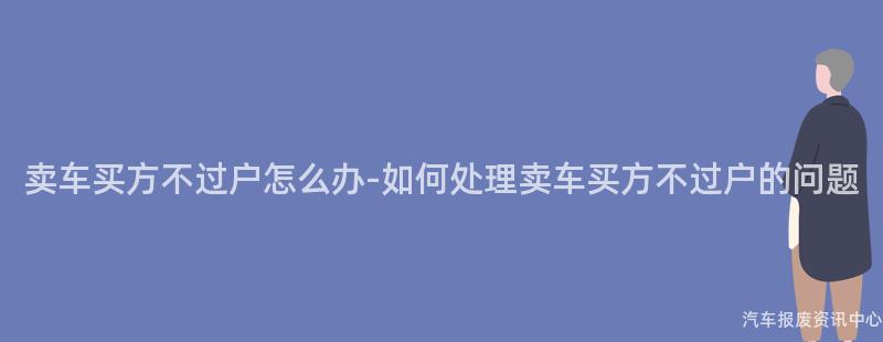 卖车买方不过户怎么办-如何处理卖车买方不过户的问题