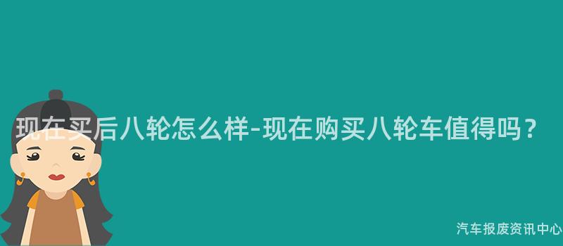 现在买后八轮怎么样-现在购买八轮车值得吗？
