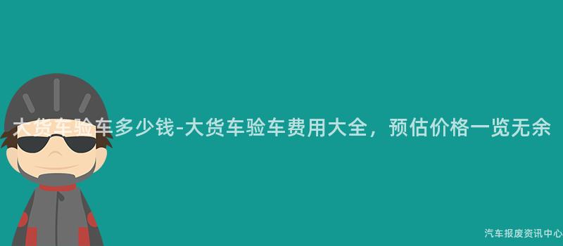大货车验车多少钱-大货车验车费用大全，预估价格一览无余