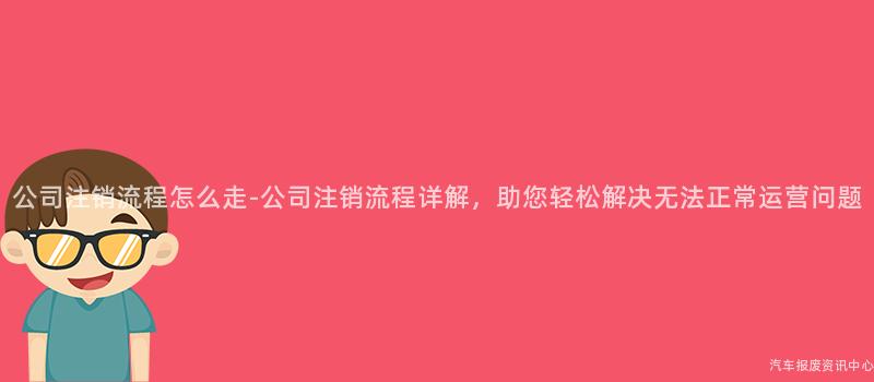 公司注销流程怎么走-公司注销流程详解，助您轻松解决无法正常运营问题