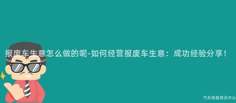 报废车生意怎么做的呢-如何经营报废车生意：成功经验分享！