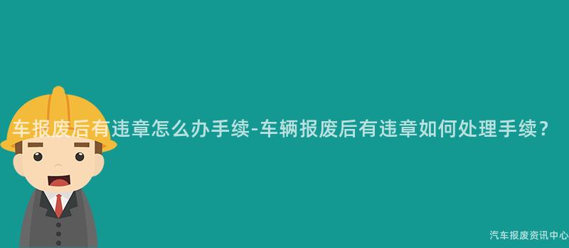 车报废后有违章怎么办手续-车辆报废后有违章如何处理手续？