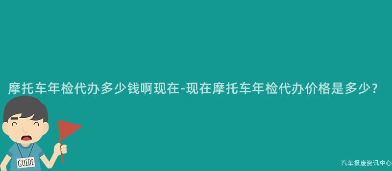 摩托车年检代办多少钱啊现在-现在摩托车年检代办价格是多少？