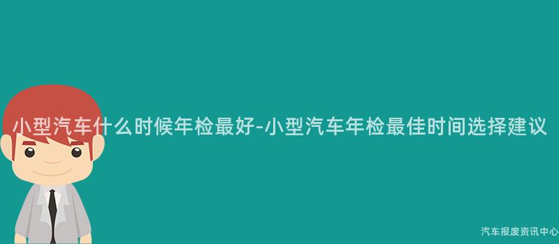 小型汽车什么时候年检最好-小型汽车年检最佳时间选择建议