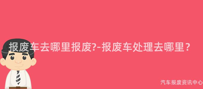 报废车去哪里报废?-报废车处理去哪里？