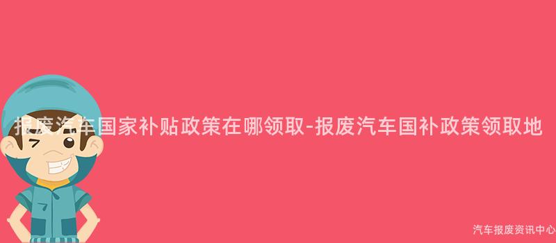 报废汽车国家补贴政策在哪领取-报废汽车国补政策领取地