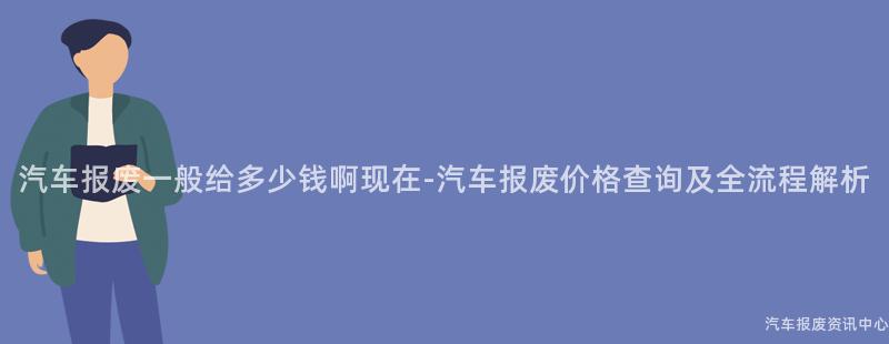 汽车报废一般给多少钱啊现在-汽车报废价格查询及全流程解析