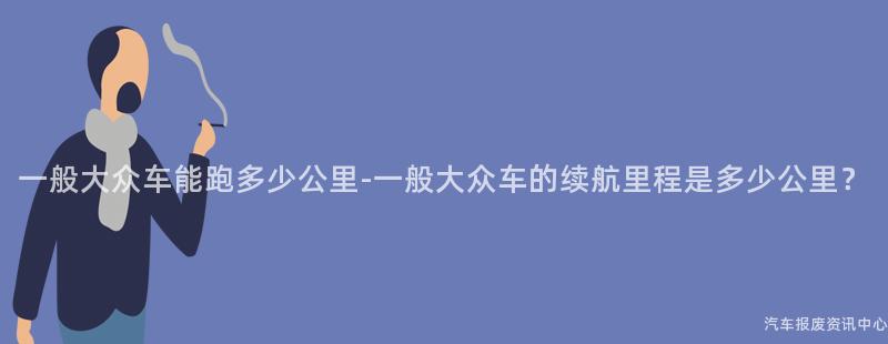 一般大众车能跑多少公里-一般大众车的续航里程是多少公里？