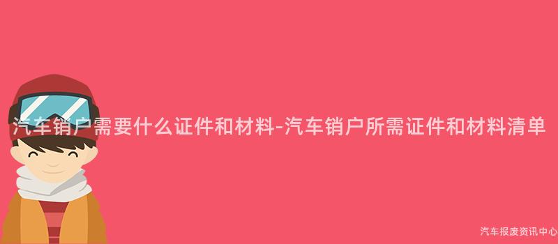 汽车销户需要什么证件和材料-汽车销户所需证件和材料清单