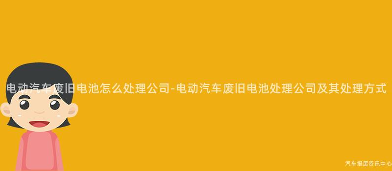 电动汽车废旧电池怎么处理公司-电动汽车废旧电池处理公司及其处理方式