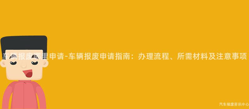 车辆报废哪里申请-车辆报废申请指南：办理流程、所需材料及注意事项