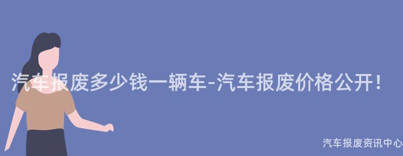 汽车报废多少钱一辆车-汽车报废价格公开！