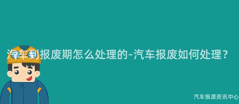 汽车到报废期怎么处理的-汽车报废如何处理?