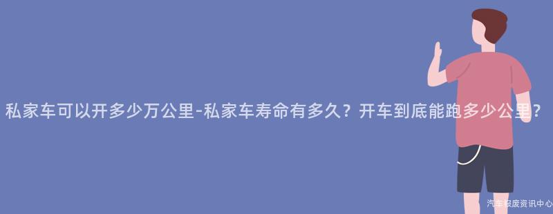 私家车可以开多少万公里-私家车寿命有多久？开车到底能跑多少公里？