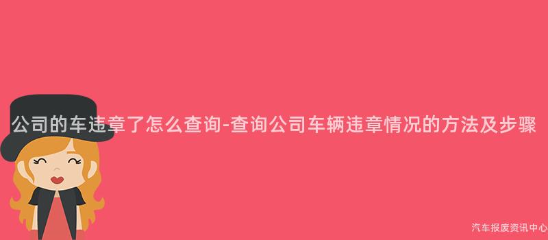 公司的车违章了怎么查询-查询公司车辆违章情况的方法及步骤