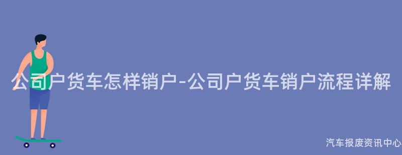 公司户货车怎样销户-公司户货车销户流程详解