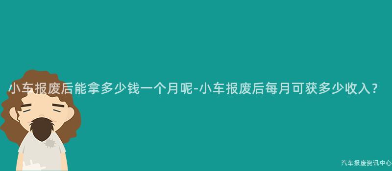 小车报废后能拿多少钱一个月呢-小车报废后每月可获多少收入？
