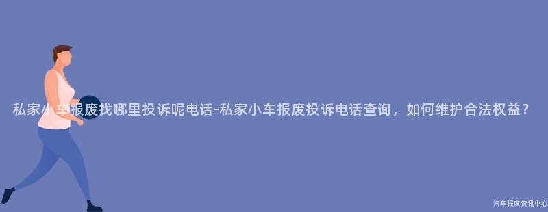 私家小车报废找哪里投诉呢电话-私家小车报废投诉电话查询，如何维护合法权益？
