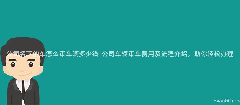 公司名下的车怎么审车啊多少钱-公司车辆审车费用及流程介绍，助你轻松办理