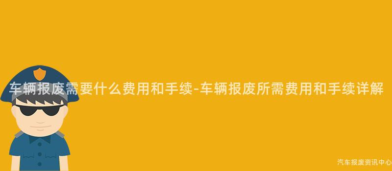 车辆报废需要什么费用和手续-车辆报废所需费用和手续详解