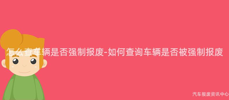 怎么查车辆是否强制报废-如何查询车辆是否被强制报废