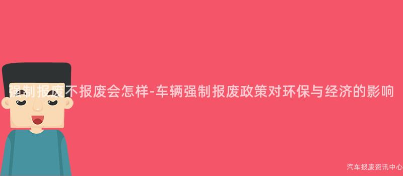 强制报废不报废会怎样-车辆强制报废政策对环保与经济的影响