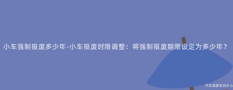 小车强制报废多少年-小车报废时限调整：将强制报废期限设定为多少年？