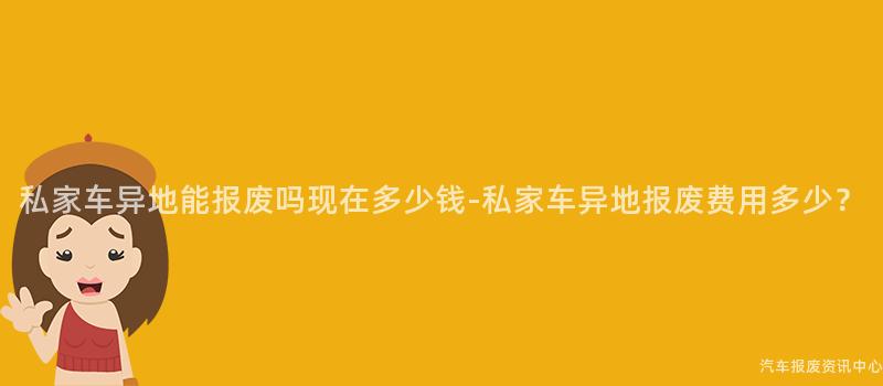 私家车异地能报废吗现在多少钱-私家车异地报废费用多少?