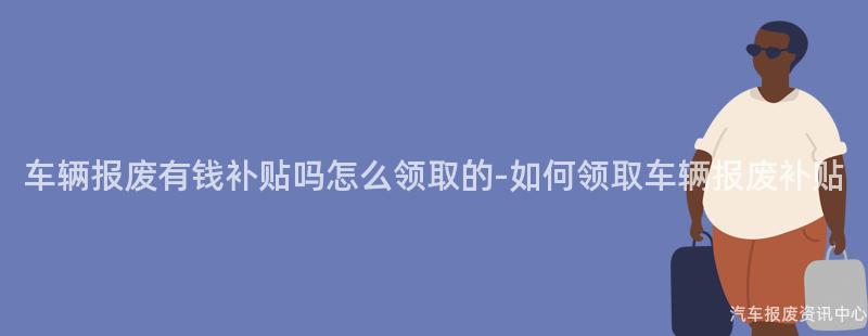车辆报废有钱补贴吗怎么领取的-如何领取车辆报废补贴