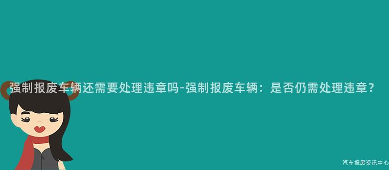 强制报废车辆还需要处理违章吗-强制报废车辆：是否仍需处理违章？