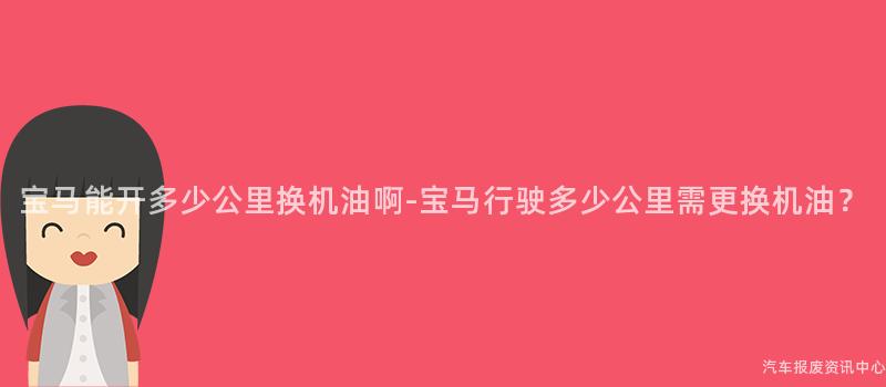宝马能开多少公里换机油啊-宝马行驶多少公里需更换机油？