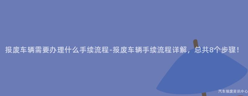 报废车辆需要办理什么手续流程-报废车辆手续流程详解，总共8个步骤！