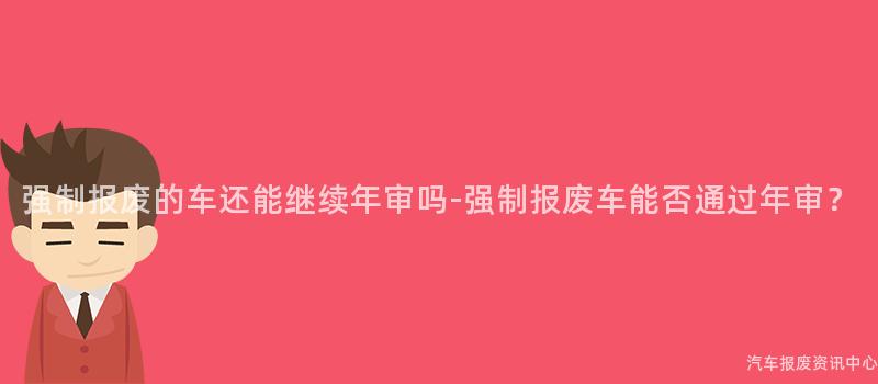 强制报废的车还能继续年审吗-强制报废车能否通过年审？