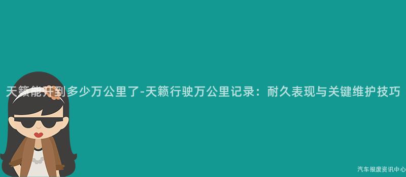 天籁能开到多少万公里了-天籁行驶万公里记录：耐久表现与关键维护技巧
