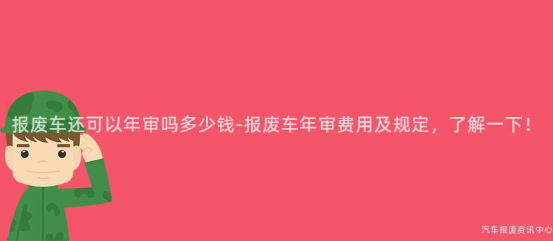 报废车还可以年审吗多少钱-报废车年审费用及规定，了解一下！