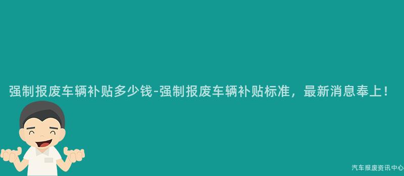 强制报废车辆补贴多少钱-强制报废车辆补贴标准，最新消息奉上！