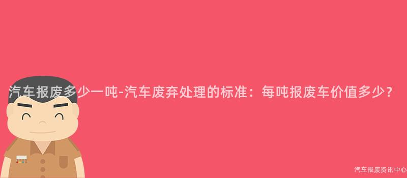 汽车报废多少一吨-汽车废弃处理的标准：每吨报废车价值多少？