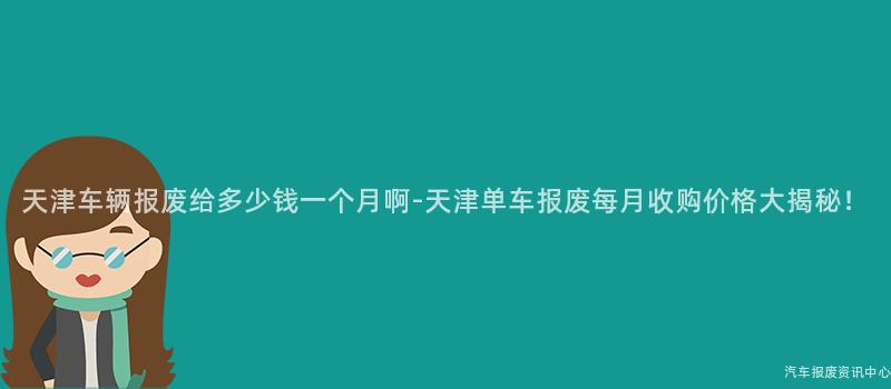 天津车辆报废给多少钱一个月啊-天津单车报废每月收购价格大揭秘！