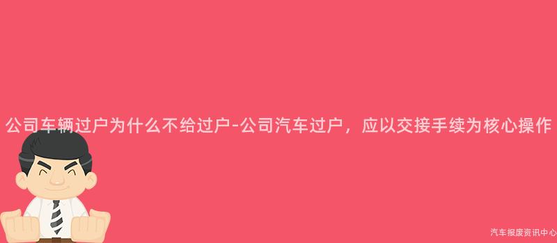 公司车辆过户为什么不给过户-公司汽车过户，应以交接手续为核心操作