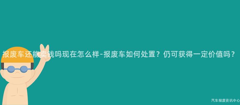 报废车还能卖钱吗现在怎么样-报废车如何处置？仍可获得一定价值吗？