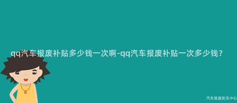 qq汽车报废补贴多少钱一次啊-qq汽车报废补贴一次多少钱？