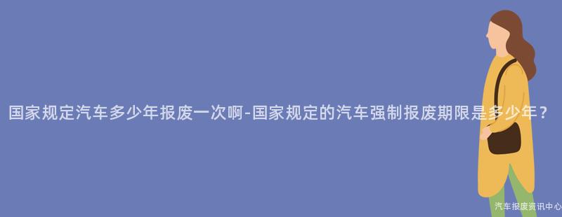 国家规定汽车多少年报废一次啊-国家规定的汽车强制报废期限是多少年？